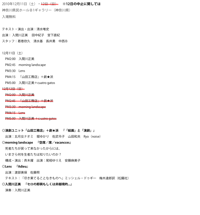 2010年12月11日（土）・12日（日） 　※12日の中止に関してはこちら→
神奈川県民ホールＢ1ギャラリー（神奈川県）
入場無料

テキスト・演出・出演：清水唯史
出演： 入間川正美 　田中紀子　宮下直紀
スタッフ：葛巻欣久　清水基　長井勇　中西Ｂ

12月11日（土）
　PM2:00　入間川正美
　PM2:45　morning landscape
　PM3:30　Lens
　PM4:15　「山田工務店」＋劇★派
　PM5:00　入間川正美＋cuatro gatos
12月12日（日）
　PM2:00　入間川正美
　PM2:45　「山田工務店」＋劇★派
　PM3:30　morning landscape
　PM4:15　Lens
　PM5:00　入間川正美 ＋c uatro gatos

◎演劇ユニット「山田工務店」＋劇★派　『「絵画」と「演劇」』
　出演：五月女ナオミ　堀ゆかり　佐武令子　山田和夫　Ryo（noise）
◎morning landscape　『空席／席／vacancces』
　死者たちが戻って来なかったからには、
　いまさら何を生者たちは知りたいのか？
　構成・演出：斉木燿　出演：尾栢ゆりえ　安藤麻美子
◎Lens　『Adieu』
　出演：渡部美保　佐藤照
　テキスト：「尽き果てることなきものへ」ミッシェル・ドゥギ一　梅木達郎訳（松籟社）
◎入間川正美　『セロの即興もしくは非越境的...』
　演奏：入問川正美


